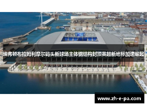 埃弗顿布拉姆利摩尔码头新球场主体钢结构封顶英超新地标加速崛起