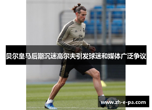 贝尔皇马后期沉迷高尔夫引发球迷和媒体广泛争议