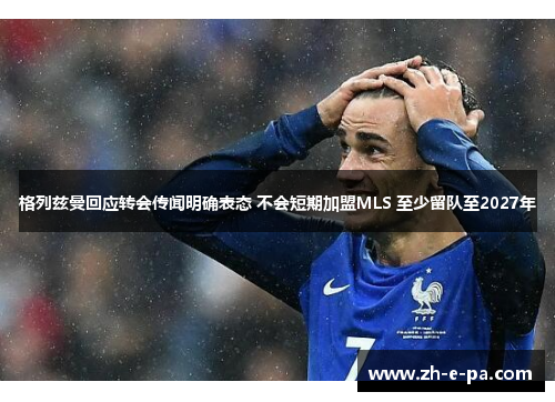 格列兹曼回应转会传闻明确表态 不会短期加盟MLS 至少留队至2027年