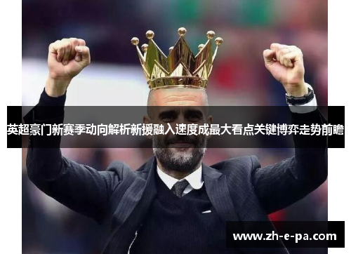 英超豪门新赛季动向解析新援融入速度成最大看点关键博弈走势前瞻