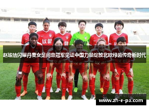 赵瑜洁闪耀丹麦女足问鼎冠军见证中国力量绽放北欧绿茵传奇新时代